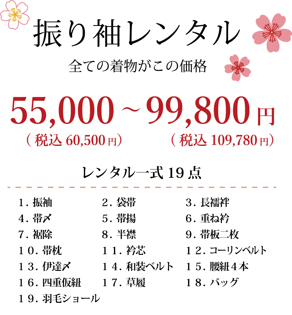 振り袖レンタル 全ての着物がこの価格¥55000～¥99800円 レンタル一式19点 1.振袖　2.袋帯　3.長襦袢　4.帯〆　5.帯揚　6.重ね衿　7.裾除　8.半襟　9.帯板二枚　10.帯枕　11.衿新　12.コーリンベルト　13.伊達〆　14.和装ベルト　15.腰紐4本　16.四重仮紐　17.草履　18.バッグ　19.羽毛ショール